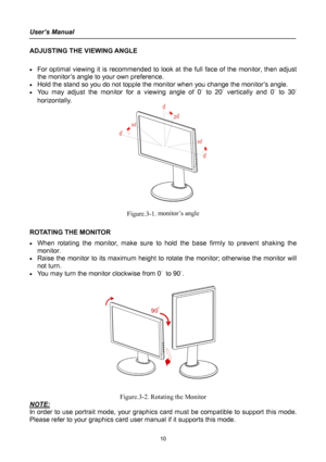 Page 10
User’s Manual 
 
ADJUSTING THE VIEWING ANGLE 
 
• For optimal viewing it is recommended to look at the full face of the monitor, then adjust 
the monitor’s angle to your own preference. 
• Hold the stand so you do not topple the monitor when you change the monitor’s angle. 
• You may adjust the monitor for a viewing angle of 0° to 20° vertically and 0° to 30° 
horizontally. 
 
 
Figure.3-1. monitor’s angle 
 
ROTATING THE MONITOR 
• When rotating the monitor, make sure to hold the base firmly to prevent...