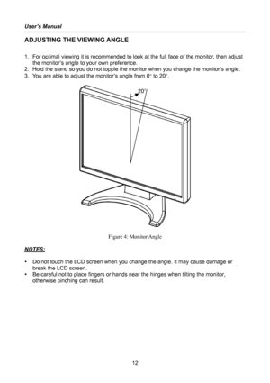 Page 12
User’s Manual 
 
12 
ADJUSTING THE VIEWING ANGLE 
 
1. For optimal viewing it is recommended to look at the full face of the monitor, then adjust 
the monitor’s angle to your own preference. 
2. Hold the stand so you do not topple the monitor when you change the monitor’s angle. 
3. You are able to adjust the monitor’s angle from 0° to 20°. 
 
 
20°
 
Figure 4: Monitor Angle 
 
NOTES: 
 
y Do not touch the LCD screen when you change the angle. It may cause damage or 
break the LCD screen. 
y Be careful...