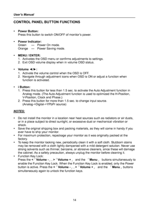 Page 14
User’s Manual 
 14 
CONTROL PANEL BUTTON FUNCTIONS 
 
y Power Button: 
Press this button to switch ON/OFF of monitor’s power.   
 
y Power Indicator: 
Green  —  Power On mode. 
Orange  —  Power Saving mode. 
 
y MENU / ENTER:   
1.  Activates the OSD menu or confirms adjustments to settings. 
2.  Exit OSD volume display when in volume OSD status. 
 
y Vo l u m e   ◄/► :  
1.  Activate the volume control when the OSD is OFF. 
2.  Navigate through adjustment icons when OSD is ON or adjust a function when...