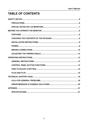 Page 5
User’s Manual  
5 
TABLE OF CONTENTS 
 
SAFETY NOTICE........................................................................\
..........................................6 
PRECAUTIONS........................................................................\
.....................................6 
SPECIAL NOTES ON LCD MONITORS........................................................................\
7 
BEFORE YOU OPERATE THE MONITOR........................................................................\...