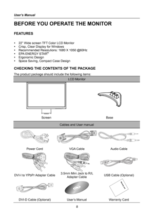 Page 8
User’s Manual 
 
8 
BEFORE YOU OPERATE THE MONITOR 
 
FEATURES 
 
y 22” Wide screen TFT Color LCD Monitor 
y Crisp, Clear Display for Windows 
y Recommended Resolutions: 1680 X 1050 @60Hz 
y EPA ENERGY STAR® 
y Ergonomic Design 
y Space Saving, Compact Case Design 
 
CHECKING THE CONTENTS OF THE PACKAGE 
The product package should include the following items: 
LCD Monitor 
 
 
 
 
Screen Base 
Cables and User manual 
 
Power Cord VGA Cable Audio Cable 
  
 
DVI-I to YPbPr Adapter Cable 3.5mm Mini Jack...