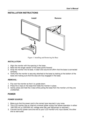 Page 9
User’s Manual  
INSTALLATION INSTRUCTIONS 
 
Install   Remove 
 
 
Figure 1: Installing and Removing the Base 
 
INSTALLATION: 
 
1. Align the monitor with the opening in the base. 
2. Note that the longer section of the base points forward. 
3. Snap the monitor into its base. A clear click sound will affirm that the base is connected 
correctly. 
4. Verify that the monitor is securely attached to the base by looking at the bottom of the 
base and making sure that the clips are fully engaged in the...