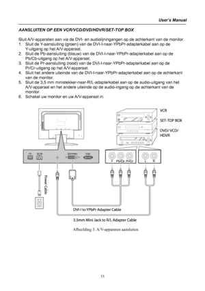 Page 11
User’s Manual 
 
AANSLUITEN OP EEN VCR/VCD/DVD/HDVR/SET-TOP BOX 
  
Sluit A/V-apparaten aan via de DVI- en audiolijningangen op de achterkant van de monitor. 
1. Sluit de Y-aansluiting (groen) van de DVI-I-naar-YPbPr-adapterkabel aan op de 
Y-uitgang op het A/V-apparaat. 
2. Sluit de Pb-aansluiting (blauw) van de DVI-I-naar-YPbPr-adapterkabel aan op de 
Pb/Cb-uitgang op het A/V-apparaat. 
3. Sluit de Pr-aansluiting (rood) van de DVI-I-naar-YPbPr-adapterkabel aan op de 
Pr/Cr-uitgang op het A/V-apparaat....