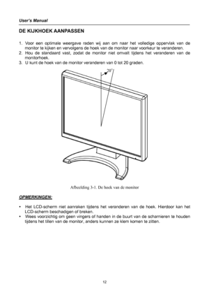 Page 12
User’s Manual 
 
DE KIJKHOEK AANPASSEN 
 
1. Voor een optimale weergave raden wij aan om naar het volledige oppervlak van de 
monitor te kijken en vervolgens de hoek van de monitor naar voorkeur te veranderen. 
2. Hou de standaard vast, zodat de monitor niet omvalt tijdens het veranderen van de 
monitorhoek. 
3. U kunt de hoek van de monitor veranderen van 0 tot 20 graden. 
 
              
20°
 
Afbeelding 3-1. De hoek van de monitor 
 
OPMERKINGEN: 
 
y Het LCD-scherm niet aanraken tijdens het...