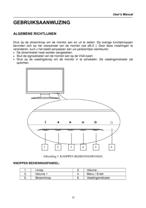 Page 13
User’s Manual 
 
GEBRUIKSAANWIJZING 
 
ALGEMENE RICHTLIJNEN 
   
Druk op de stroomknop om de monitor aan en uit te zetten. De overige functieknoppen 
bevinden zich op het voorpaneel van de monitor (zie afb.5 ). Door deze instellingen te 
veranderen, kunt u het beeld aanpassen aan uw persoonlijke voorkeuren. 
• De stroomkabel moet worden aangesloten. 
• Sluit de signaalkabel van de monitor aan op de VGA-kaart. 
• Druk op de voedingsknop om de monitor in te schakelen. De voedingsindicator zal 
oplichten....