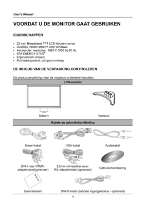 Page 8
User’s Manual 
 
VOORDAT U DE MONITOR GAAT GEBRUIKEN 
 
EIGENSCHAPPEN 
 
• 22 inch Breedbeeld TFT LCD-kleurenmonitor 
• Duidelijk, helder scherm voor Windows 
• Aanbevolen resoluties: 1680 X 1050 bij 60 Hz 
• EPA ENERGY STAR®
• Ergonomisch ontwerp 
• Ruimtebesparend, compact ontwerp 
 
DE INHOUD VAN DE VERPAKKING CONTROLEREN 
 
De productverpakking moet de volgende onderdelen bevatten: 
LCD-monitor 
 
 
 
 
Scherm Voetstuk 
Kabels en gebruikshandleiding 
 
Stroomkabel VGA-kabel Audiokabel...