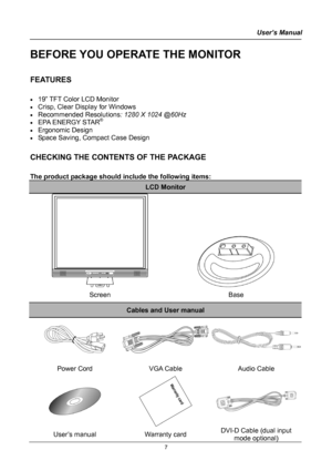 Page 7
User’s Manual  
BEFORE YOU OPERATE THE MONITOR 
 
FEATURES 
 
• 19” TFT Color LCD Monitor 
• Crisp, Clear Display for Windows 
• Recommended Resolutions: 1280 X 1024 @60Hz 
• EPA ENERGY STAR®
• Ergonomic Design 
• Space Saving, Compact Case Design 
 
CHECKING THE CONTENTS OF THE PACKAGE 
   
The product package should include the following items: 
LCD Monitor 
  
Screen Base 
Cables and User manual 
 
Power Cord VGA Cable Audio Cable 
 
 
 
User’s manual Warranty card DVI-D Cable (dual input 
mode...