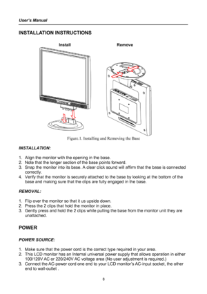 Page 8
User’s Manual 
 
INSTALLATION INSTRUCTIONS 
 
Install   Remove 
 
Figure.1. Installing and Removing the Base 
 
INSTALLATION: 
 
1. Align the monitor with the opening in the base. 
2. Note that the longer section of the base points forward. 
3. Snap the monitor into its base. A clear click sound will affirm that the base is connected 
correctly. 
4. Verify that the monitor is securely attached to the base by looking at the bottom of the 
base and making sure that the clips are fully engaged in the base....