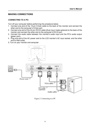 Page 9
User’s Manual  
MAKING CONNECTIONS 
 
CONNECTING TO A PC: 
 
Turn off your computer before performing the procedure below.  
1. Connect one end of the 15-pin D-Sub cable to the back of the monitor and connect the 
other end to the computer’s D-Sub port. 
2. Connect one end of the 24-pin DVI-D cable (Dual input mode optional) to the back of the 
monitor and connect the other end to the computer’s DVI-D port.  
3. Connect the audio cable between the monitors audio input and the PCs audio output 
(green...
