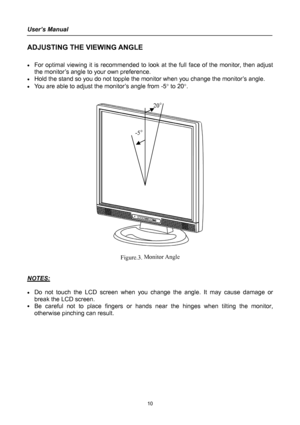 Page 10
User’s Manual 
 
ADJUSTING THE VIEWING ANGLE 
 
• For optimal viewing it is recommended to look at the full face of the monitor, then adjust 
the monitor’s angle to your own preference. 
• Hold the stand so you do not topple the monitor when you change the monitor’s angle. 
• You are able to adjust the monitor’s angle from -5° to 20°. 
 
 
 
 
Figure.3. Monitor Angle 
 
 
NOTES: 
 
• Do not touch the LCD screen when you change the angle. It may cause damage or 
break the LCD screen. 
• Be careful not to...