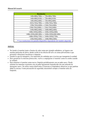 Page 14
Manual del usuario 
 14 
 

 
NOTAS:
 
 
•  No instale el monitor junto a fuentes de calor  como por ejemplo radiadores, en lugares con 
muchas partículas de polvo, donde reciba la luz  directa del sol o en zonas polvorientas o que 
presenten vibraciones mecánicas o impactos. 
•  Guarde la caja de transporte y lo s materiales de embalaje por si tuviera que transportar la unidad. 
•  Para garantizar la máxima protección, vuelva a em paquetar el monitor como lo estaba cuando 
lo compró. 
•  Para mantener...