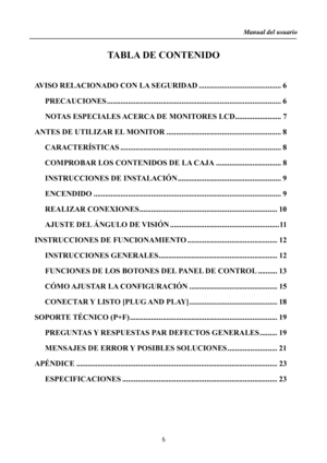 Page 5
Manual del usuario  
5 
TABLA DE CONTENIDO 
  AVISO RELACIONADO CO N LA SEGURIDAD ...........................................  6
 
PRECAUCIONES .......................................................................\
....................  6 
NOTAS ESPECIALES ACERCA  DE MONITORES LCD ........................ 7 
ANTES DE UTILIZAR EL MONITOR ............................................................ 8 
CARACTERÍSTICAS ...................................................................\
....................