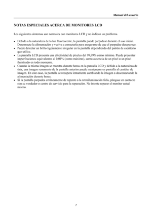 Page 7
Manual del usuario  
7 
NOTAS ESPECIALES ACERCA DE MONITORES LCD 
 
Los siguientes síntomas son normales con monitores LCD y no indican un problema. 
 
•  Debido a la naturaleza de la luz fluorescente, la  pantalla puede parpadear durante el uso inicial. 
Desconecte la alimentación y vuelva a conectarla pa ra asegurarse de que el parpadeo desaparece. 
•  Puede detectar un brillo ligeramente irregular en la pantalla dependiendo del patrón de escritorio 
que utilice. 
•  La pantalla LCD presenta una...