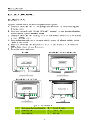 Page 10
Manual del usuario 
 10 
REALIZAR CONEXIONES     
 
CONEXIÓN A UN PC: 
 
Apague el televisor antes de llevar a cabo el procedimiento siguiente.   
1.  Conecte un extremo del cable VGA a la parte post erior del monitor y el otro extremo al puerto 
D-Sub del equipo. 
2.  Conecte un extremo del cable DVI-D o HDMI a DVI  (opcional) a la parte posterior del monitor 
y el otro extremo al puerto DVI-D del equipo. 
3.  Conecte un extremo del cable HDMI (opcional) a la  parte posterior del monitor y el otro...