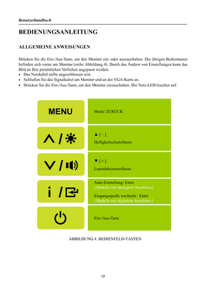 Page 12
Benutzerhandbuch 
 12 
BEDIENUNGSANLEITUNG 
 
ALLGEMEINE ANWEISUNGEN 
   
Drücken Sie die Ein-/Aus-Taste, um den Monitor ein- oder auszuschalten. Die übrigen Bedientasten 
befinden sich vorne am Monitor (siehe Abbildun g 4). Durch das Ändern von Einstellungen kann das 
Bild an Ihre persönlichen  Vorlieben angepasst werden. 
•  Das Netzkabel sollte angeschlossen sein. 
•  Schließen Sie das Signalkabel am Monitor und an der VGA-Karte an. 
• 
Drücken Sie die Ein-/Aus-Taste, um den Monito r einzuschalten....