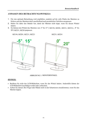 Page 11
Benutzerhandbuch 
  
11 
ANPASSEN DES BETRACHTUNGSWINKELS 
 
1.  Für eine optimale Betrachtung wird empfohlen, zun ächst auf die volle Fläche des Monitors zu 
blicken und den Monitorwinkel anschließend  nach persönlichen Vorlieben anzupassen. 
2.  Halten Sie dabei den Ständer fest, damit der  Monitor nicht kippt, wenn Sie dessen Winkel 
ändern. 
3.  Sie können den Winkel des Monitors von -5 ° bis 15 ° (
 HZ194, HZ201, HZ231, HZ221)  , 0°
 bis 
20 °(
 HZ251, HZ281) anpassen. 
  HZ194, HZ201, HZ231, HZ221...