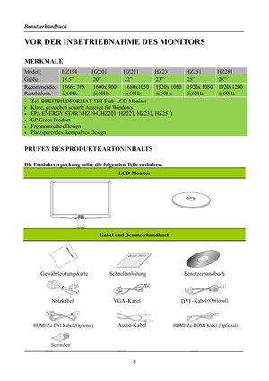 Page 8
Benutzerhandbuch 
 8 
VOR DER INBETRIEBNAHME DES MONITORS 
 
MERKMALE 
Modell: HZ194  HZ201 HZ221 HZ231 HZ251 HZ281 
Größe: 18.5” 20” 22” 23” 25” 28” 
Recommended 
Resolutions: 
1366x 768 
@60Hz 
1600x 900 
@60Hz 
1680x1050 
@60Hz 
1920x 1080
@60Hz 
1920x 1080 
@60Hz 
1920x1200 
@60Hz 
• Zoll BREITBILDFORMAT TFT-Farb-LCD-Monitor 
•  Klare, gestochen scharfe Anzeige für Windows 
•  EPA ENERGY STAR®(HZ194, HZ201, HZ221, HZ231, HZ251) 
•  GP Green Product 
• Ergonomisches Design 
• 
 
Platzsparendes,...