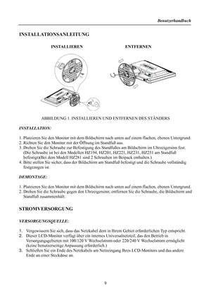 Page 9
Benutzerhandbuch 
  
9 
 INSTALLATIONSANLEITUNG 
 
               INSTALLIEREN                     ENTFERNEN 
 
     
 
 
 
 
 
ABBILDUNG 1. INSTALLIEREN UND ENTFERNEN DES STÄNDERS 
 
INSTALLATION: 
 
1. Platzieren Sie den Monitor mit  dem Bildschirm nach unten auf einem flachen, ebenen Untergrund.   
2. Richten Sie den Monitor mit der Öffnung im Standfuß aus. 
3. Drehen Sie die Schraube zur Befestigung des Sta ndfußes am Bildschirm im Uhrzeigersinn fest.   
(Die Schraube ist bei den Modellen  HZ194,...