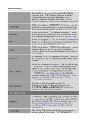 Page 16
Benutzerhandbuch 
 16 
dass das Bild so wie es ist oder im ursprünglichen Maßstab 
erscheinen wird. 「FIT 」bedeutet Skalierung gemäß des 
Größenverhältnisses der ursp rünglichen Bilder, was zu 
schwarzen Balken am Bildschirm führen kann.  [Ob diese 
Funktion vorhanden ist, hängt von dem ausgewählten Modell ab]
H-POSITION 
Wählen Sie die Option 「H-POSITION [H-position] 」, um die 
Bildschirmanzeige nach links ode r rechts zu verschieben. Rufen 
Sie die Option auf und passen Sie die Stufe an.  [Nur für VGA]...