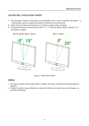 Page 11
Manual del usuario  
11 
 
AJUSTE DEL ÁNGULO DE VISIÓN 
 
1.  Para conseguir la mejor visualización, es recomenda ble mirar a toda la superficie del monitor    y, 
a continuación, ajustar el  ángulo del monitor en func ión de sus preferencias. 
2.  Sujete la base de forma que no deje caer el monitor cuando cambie su ángulo. 
3.  El ángulo del monitor se  puede ajustar entre -5° y  15° (
 HZ194, HZ201, HZ231, HZ221)  , 0°
 y 
20° (
 HZ251, HZ281) . 
  HZ194, HZ201, HZ231, HZ221                   HZ251,...