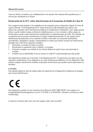 Page 2
Manual del usuario 
 2 
Antes de utilizar el monitor, lea cuidadosamente este manual. Este manual debe guardarse por si 
tuviera que consultarlo en el futuro. 
 
Declaración de la FCC sobre Interferencias de Frecuencias de Radio de Clase B 
 
Este equipo ha sido probado y ha cumplido con los  requisitos para un dispositivo digital de Clase B 
según el Párrafo 15 del Reglamento FCC. Esto s límites han sido diseñados para ofrecer una 
protección razonable contra  interferencias dañinas en instalacione s...