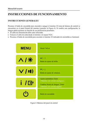 Page 12
Manual del usuario 
 12 
INSTRUCCIONES DE FUNCIONAMIENTO 
 
INSTRUCCIONES GENERALES 
 
Presione el botón de encendido para encender o apagar el monitor.  El resto de botones de control se 
encuentran en el panel frontal del monitor (consu lte la Figura 4). Si cambia esta configuración, la 
imagen podrá ajustarse en función  de sus preferencias personales. 
•  El cable de alimentación debe estar conectado. 
•  Conecte el cable de señal desd e el monitor a la tarjeta VGA. 
•  Presione el botón de...