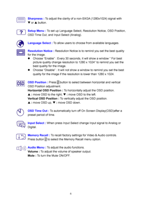 Page 11
Sharpness : To adjust the clarity of a non-SXGA (1280x1024) signal with 
W or  V button. 
 
 
Setup Menu :  To set up Language Select, Resolution Notice, OSD Position, 
OSD Time Out, and Input Select (Analog). 
 
 
  Language Select :
 To allow users to choose from available languages. 
  Resolution Notice :  Resolution Notice is to remind you set the best quality 
for the image. 
z  Choose “Enable” : Every 30 seconds,  it will show a window “ For best 
picture quality change resolution to 1280 x 1024”...