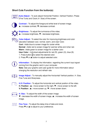 Page 10
Short Cuts Function from the button(s) 
 Auto Adjust :  To auto adjust Horizontal Position, Vertical Position, Phase 
(Fine Tune) and Clock (H. Size) of the screen. 
 
 
Contrast :  To adjust the foreground white level of screen image. 
  V 
: increase contrast,  W: decrease contrast. 
 
Brightness :  To adjust the luminance of the video. 
  V 
: increase brightness,  W : decrease brightness. 
 
Color Adjust :  To select the color for improving brightness and color 
saturation between cool, normal,...