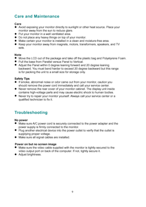 Page 14
Care and Maintenance 
 
Care 
z Avoid exposing your monitor directly to sunlight or other heat source. Place your 
monitor away from the sun to reduce glare. 
z  Put your monitor in a well ventilated area.   
z  Do not place any heavy things on top of your monitor. 
z  Make certain your monitor is installed in a clean and moisture-free area. 
z  Keep your monitor away from magnets,  motors, transformers, speakers, and TV 
sets. 
 
Note 
z  Move the LCD out of the package and take  off the plastic bag...