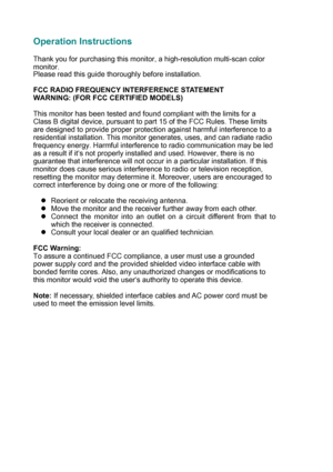 Page 4
Operation Instructions 
 
Thank you for purchasing this monitor, a high-resolution multi-scan colo\
r 
monitor. 
Please read this guide thoroughly before installation.
 
 
FCC RADIO FREQUENCY INTERFERENCE STATEMENT   
WARNING: (FOR FCC CERTIFIED MODELS)
 
 
This monitor has been tested and found compliant with the limits for a 
Class B digital device, pursuant to part 15 of the FCC Rules. These limi\
ts 
are designed to provide proper protection against harmful interference t\
o a 
residential...
