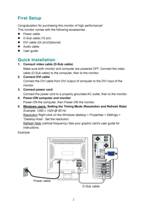 Page 7
First Setup 
 
Congratulation for purchasing this monitor of high performance!   
This monitor comes with the following accessories : 
z Power cable. 
z  D-Sub cable (15 pin) 
z  DVI cable (24 pin)(Optional) 
z  Audio cable. 
z  User guide.
  
 
Quick Installation 
1.  Connect video cable (D-Sub cable)  
Make sure both monitor and computer are powered OFF. Connect the video 
cable (D-Sub cable) to the computer, then to the monitor.  
2.  Connect DVI cable  Connect the DVI cable from DVI output of...