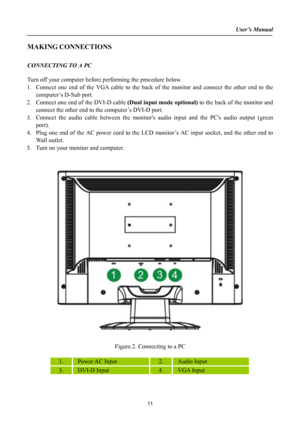 Page 11
User’s Manual  
MAKING CONNECTIONS 
 
CONNECTING TO A PC 
 
Turn off your computer before performing the procedure below.  
1. Connect one end of the VGA cable to the back of the monitor and connect the other end to the 
computer’s D-Sub port. 
2. Connect one end of the DVI-D cable (Dual input mode optional) to the back of the monitor and 
connect the other end to the computer’s DVI-D port. 
3. Connect the audio cable between the monitors audio input and the PCs audio output (green 
port). 
4. Plug one...