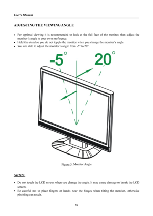 Page 12
User’s Manual 
 
ADJUSTING THE VIEWING ANGLE 
 
• For optimal viewing it is recommended to look at the full face of the monitor, then adjust the 
monitor’s angle to your own preference. 
• Hold the stand so you do not topple the monitor when you change the monitor’s angle. 
• You are able to adjust the monitor’s angle from -5° to 20°. 
 
 
 
Figure.3. Monitor Angle 
 
 
NOTES: 
 
• Do not touch the LCD screen when you change the angle. It may cause damage or break the LCD 
screen. 
• Be careful not to...