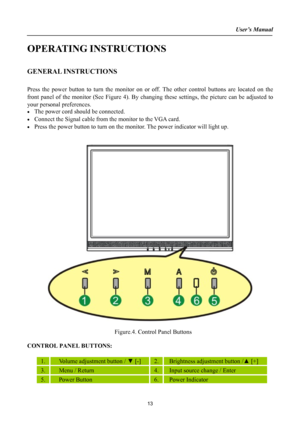 Page 13
User’s Manual  
OPERATING INSTRUCTIONS 
 
GENERAL INSTRUCTIONS  
   
Press the power button to turn the monitor on or off. The other control buttons are located on the 
front panel of the monitor (See Figure 4). By changing these settings, the picture can be adjusted to 
your personal preferences. 
• The power cord should be connected. 
• Connect the Signal cable from the monitor to the VGA card. 
• Press the power button to turn on the monitor. The power indicator will light up. 
 
 
 
 
  Figure.4....