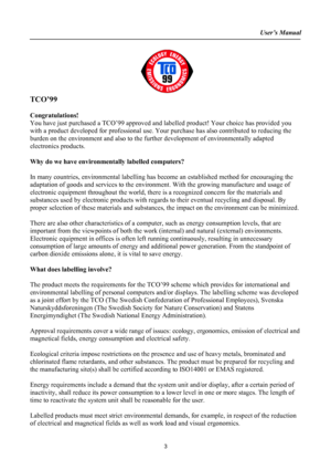 Page 3
User’s Manual  
 
TCO’99  
 
Congratulations! 
You have just purchased a TCO’99 approved and labelled product! Your choice has provided you 
with a product developed for professional use. Your purchase has also contributed to reducing the 
burden on the environment and also to the further development of environmentally adapted 
electronics products. 
 
Why do we have environmentally labelled computers? 
 
In many countries, environmental labelling has become an established method for encouraging the...