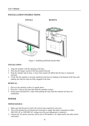 Page 10
User’s Manual 
 
INSTALLATION INSTRUCTIONS 
 
INSTALL  REMOVE 
 
      
 
Figure.1. Installing and Removing the Base 
 
INSTALLATION: 
 
1. Align the monitor with the opening in the base. 
2. Note that the longer section of the base points forward. 
3. Snap the monitor into its base. A clear click sound will affirm that the base is connected 
correctly. 
4. Verify that the monitor is securely attached to the base by looking at the bottom of the base and 
making sure that the clips are fully engaged in...