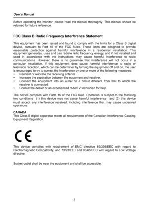 Page 2
User’s Manual 
 
2 
Before operating the monitor, please read this manual thoroughly. This manual should be 
retained for future reference. 
 
 
FCC Class B Radio Frequency Interference Statement   
 
This equipment has been tested and found to comp ly with the limits for a Class B digital 
device, pursuant to Part 15  of the FCC Rules. These limits are designed to provide 
reasonable protection against harmful interfer ence in a residential installation. This 
equipment generates, uses and can  radiate...