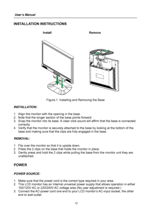 Page 12
User’s Manual  
12 
INSTALLATION INSTRUCTIONS 
 Install     Remove 
 
      
 
Figure.1. Installing and Removing the Base 
 
INSTALLATION: 
 
1.  Align the monitor with the opening in the base. 
2.  Note that the longer secti on of the base points forward. 
3.  Snap the monitor into its base. A clear  click sound will affirm that the base is connected 
correctly. 
4.  Verify that the monitor is securely attac hed to the base by looking at the bottom of the 
base and making sure that the clips are fully...