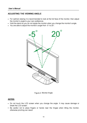 Page 14
User’s Manual  
14 
ADJUSTING THE VIEWING ANGLE 
 
•  For optimal viewing it is recommended to look at the full face of the monitor, then adjust 
the monitor’s angle to your own preference. 
•  Hold the stand so you do not topple the m onitor when you change the monitor’s angle. 
•  You are able to adjust the monitor’s angle from -5 ° to 20 °. 
 
 
 
Figure.3.  Monitor Angle
 
 
 
NOTES:
 
 
•  Do not touch the LCD screen when you c hange the angle. It may cause damage or 
break the LCD screen. 
•  Be...