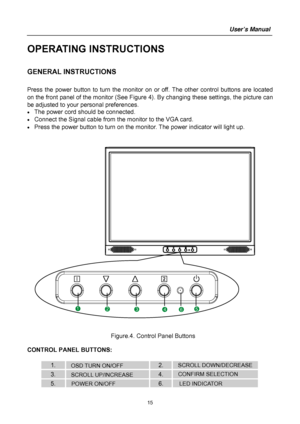 Page 15
User’s Manual 
 1
5 
OPERATING INSTRUCTIONS 
 
GENERAL INSTRUCTIONS   
   
Press the power button to turn the monitor on or off. The other control buttons are located 
on the front panel of the monitor (See Figure  4). By changing these settings, the picture can 
be adjusted to your personal preferences. 
•  The power cord should be connected. 
•  Connect the Signal cable from the monitor to the VGA card. 
•  Press the power button to turn on the m onitor. The power indicator will light up....