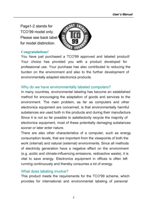 Page 3
 Congratulations!  
You have just purchased a TCO99 approved and labeled product! 
Your choice has pr ovided you with a product developed for 
professional use. Your purchase has al so contributed to reducing the 
burden o n the environment and also to the further development of 
environm entally adapted electronics products. 
 
Why do we have environmentally labeled computers?   
In many countries, environmental  labeling has become an established 
method for encouraging t he adaptation of goods and...