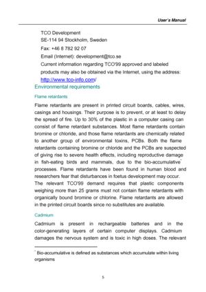 Page 5
TCO Development 
SE-114 94 Stockholm, Sweden 
Fax: +46 8 782 92 07 
Em ail (Internet): development@tco.se 
Current inform ation regardi
ng TCO99 approved and labeled 
products m ay also be obtained via the Internet, using the address: 
http://www.tco-info.com/
 Environmental requirements 
Flame retardants 
Flame retardants are present in printed circuit boards, cables, wires, 
casings and housings. Thei
r purpose is to prevent, or at least to delay 
the spread of  fire. Up to 30% of the plastic in a...