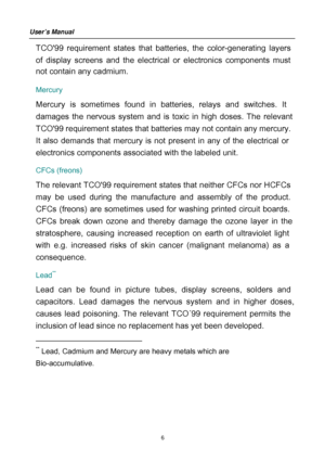 Page 6
TCO99 requirement states that batteries, the color-generating layers 
of displa y screens and the electrical or electronics components must 
not contain any cadmium.  
Mercury  
Mercury is sometimes found in batteries, relays and switches. It 
dam
ages the nervous system and is toxic in high doses. The relevant 
TCO 99 requirement states that batteries may not contain any mercury. 
It also de mands that mercury is not present in any of the electrical or 
electronics com ponents associated with the...