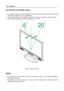 Page 14
User’s Manual  
14 
ADJUSTING THE VIEWING ANGLE 
 
•  For optimal viewing it is recommended to look at the full face of the monitor, then adjust 
the monitor’s angle to your own preference. 
•  Hold the stand so you do not topple the m onitor when you change the monitor’s angle. 
•  You are able to adjust the monitor’s angle from -5 ° to 20 °. 
 
 
 
Figure.3.  Monitor Angle
 
 
 
NOTES:
 
 
•  Do not touch the LCD screen when you c hange the angle. It may cause damage or 
break the LCD screen. 
•  Be...