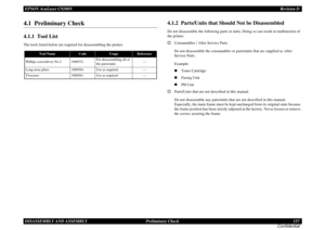 Page 157EPSON AcuLaser C9200NRevision D
DISASSEMBLY AND ASSEMBLY      Preliminary Check 157
Confidential4.1  Preliminary Check4.1.1  Tool ListThe tools listed below are required for disassembling the printer.
4.1.2  Parts/Units that Should Not be DisassembledDo not disassemble the following parts or units. Doing so can result in malfunction of 
the printer.†Consumables / After Service Parts
Do not disassemble the consumables or parts/units that are supplied as After 
Service Parts.
Example:
„Toner Cartridge...