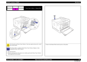 Page 168EPSON AcuLaser C9200NRevision D
DISASSEMBLY AND ASSEMBLY      Main Unit Disassembly/Reassembly 168
Confidential
Waste Toner Collector 
+ Exhaust Filter
Dont burn the used Waste Toner Collector. Toner may spatter and cause fire. And It 
may result in burns.

	

The Exhaust Filter is supplied with the Waste Toner Collector. Replace it when 
replacing the Waste Toner Collector.
1. Open the Front Door.
2. Push the unlocking knob in the printer side. And then, pull out the Waste Toner Collector 
which...