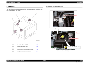 Page 297EPSON AcuLaser C9200NRevision D
DISASSEMBLY AND ASSEMBLY      Others 297
Confidential4.4  OthersThe specific disassembling and assembling procedures are not explained, and 
only points in work are shown.
[1]COOLING FAN MOTOR/2 (M22)
[1]
Cooling Fan Motor/2 (M22)p.297 
[2]
Cooling Fan Motor/1 (M12)p.298 
[3]
Ozone Ventilation Fan Motor (M14)p.298 
[4]
Power Supply Cooling Fan Motor/1 (M8)p.298 
[5]
Fusing Cooling Fan Motor/2 (M11)p.299 
4039F5C502DA
[4]
[1]
[2]
[3][5]
Cooling Fan Motor/2 (M22) Rear...