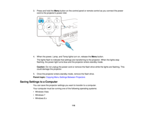 Page 1163. Press and hold the
Menubutton on the control panel or remote control as you connect the power
cord to the projectors power inlet.
4. When the power, Lamp, and Temp lights turn on, release the Menubutton.
The lights flash to indicate that settings are transferring to the projector. When the lights stop
flashing, the power light turns blue and the projector enters standby mode.
Caution: Do not unplug the power cord or remove the flash drive while the lights are flashing. This
could damage the...