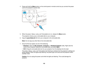 Page 1204. Press and hold the
Menubutton on the control panel or remote control as you connect the power
cord to the projectors power inlet.
5. When the power, Status, Lamp, and Temp lights turn on, release the Menubutton.
The projector shows up as a removable disk on your computer.
6. Copy the pjconfdata.bin file from your computer to the removable disk.
Note: Do not copy any other files to the removable disk.
7. Once the file has copied, do one of the following: •Windows: Open theMy Computer, Computer,...