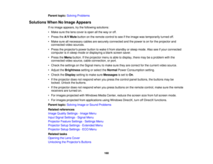 Page 160Parent topic:
Solving Problems
Solutions When No Image Appears If no image appears, try the following solutions:
• Make sure the lens cover is open all the way or off.
• Press theA/V Mutebutton on the remote control to see if the image was temporarily turned off.
• Make sure all necessary cables are securely connected and the power is on for the projector and connected video sources.
• Press the projectors power button to wake it from standby or sleep mode. Also see if your connected computer is in sleep...